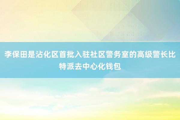 李保田是沾化区首批入驻社区警务室的高级警长比特派去中心化钱包