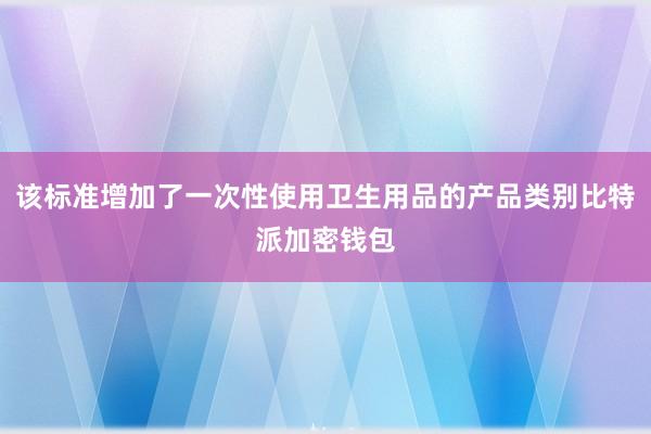 该标准增加了一次性使用卫生用品的产品类别比特派加密钱包