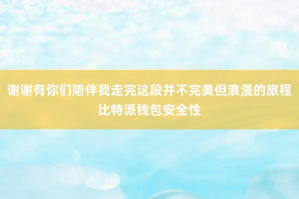 谢谢有你们陪伴我走完这段并不完美但浪漫的旅程比特派钱包安全性