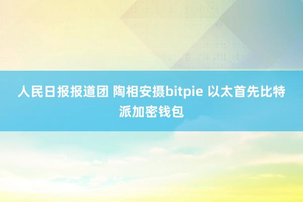 人民日报报道团 陶相安摄bitpie 以太首先比特派加密钱包